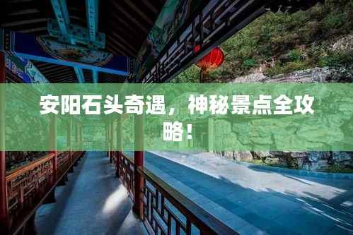 安阳石头奇遇,神秘景点全攻略!