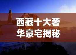 西藏十大奢华豪宅揭秘，高原之巅的极致居住梦想