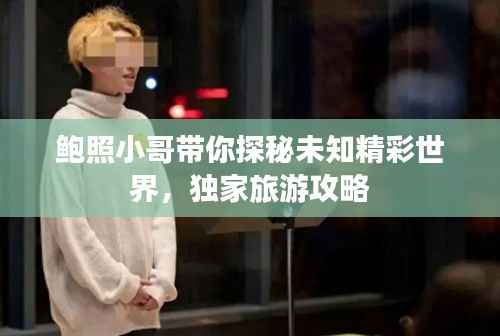 鲍照小哥带你探秘未知精彩世界,独家旅游攻略