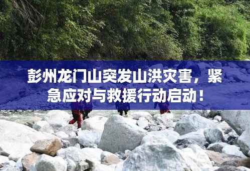 彭州龙门山突发山洪灾害,紧急应对与救援行动启动!