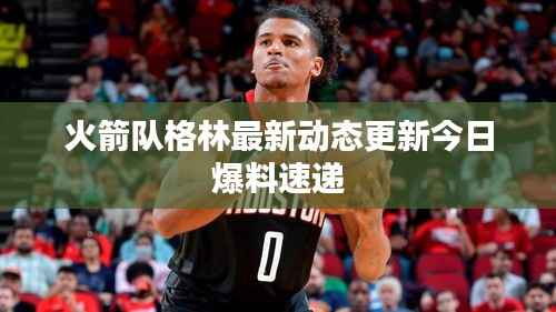 火箭队格林最新动态更新今日爆料速递